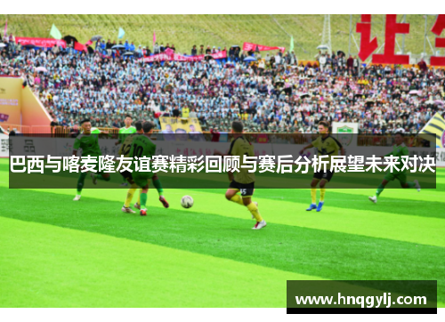 巴西与喀麦隆友谊赛精彩回顾与赛后分析展望未来对决